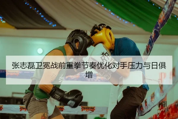 张志磊卫冕战前重拳节奏优化对手压力与日俱增