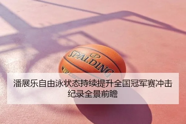 潘展乐自由泳状态持续提升全国冠军赛冲击纪录全景前瞻